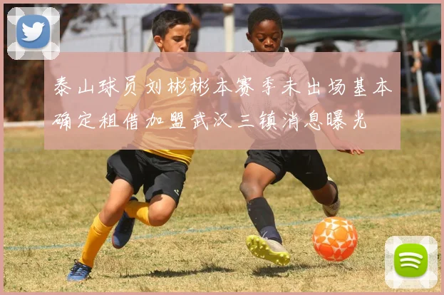 泰山球员刘彬彬本赛季未出场基本确定租借加盟武汉三镇消息曝光