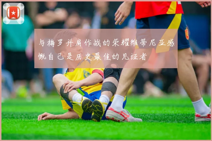 与梅罗并肩作战的荣耀维蒂尼亚感慨自己是历史最佳的见证者