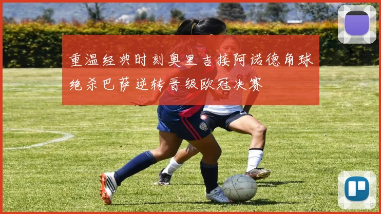 重温经典时刻奥里吉接阿诺德角球绝杀巴萨逆转晋级欧冠决赛