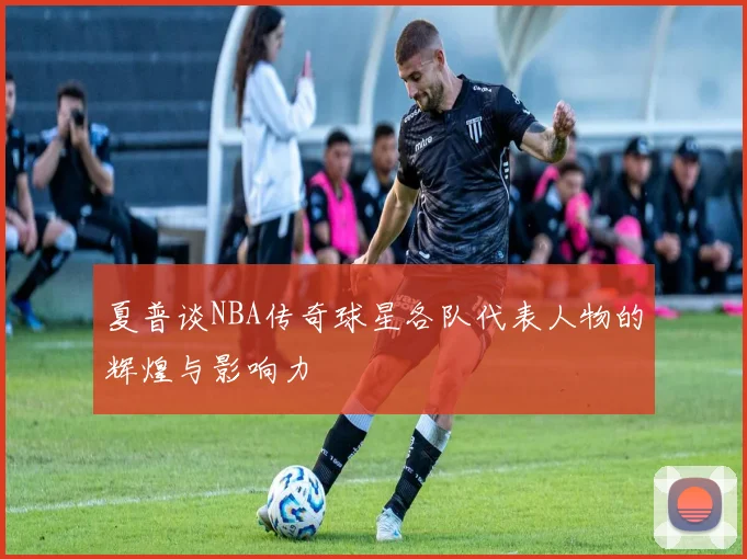 夏普谈NBA传奇球星各队代表人物的辉煌与影响力