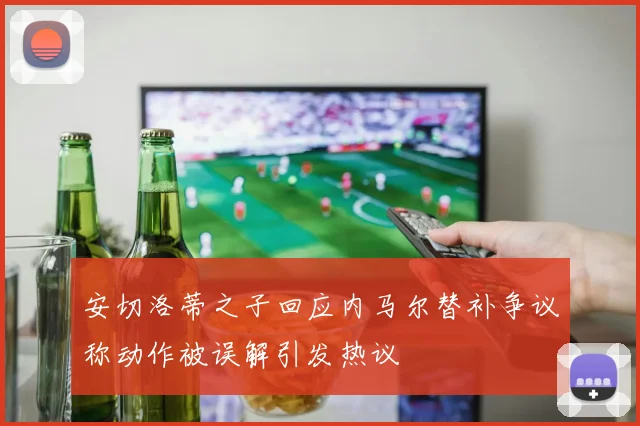 安切洛蒂之子回应内马尔替补争议称动作被误解引发热议