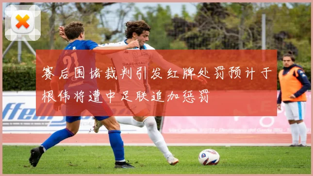 赛后围堵裁判引发红牌处罚预计于根伟将遭中足联追加惩罚
