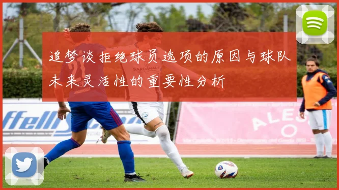 追梦谈拒绝球员选项的原因与球队未来灵活性的重要性分析