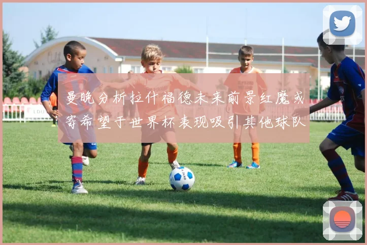 曼晚分析拉什福德未来前景红魔或寄希望于世界杯表现吸引其他球队
