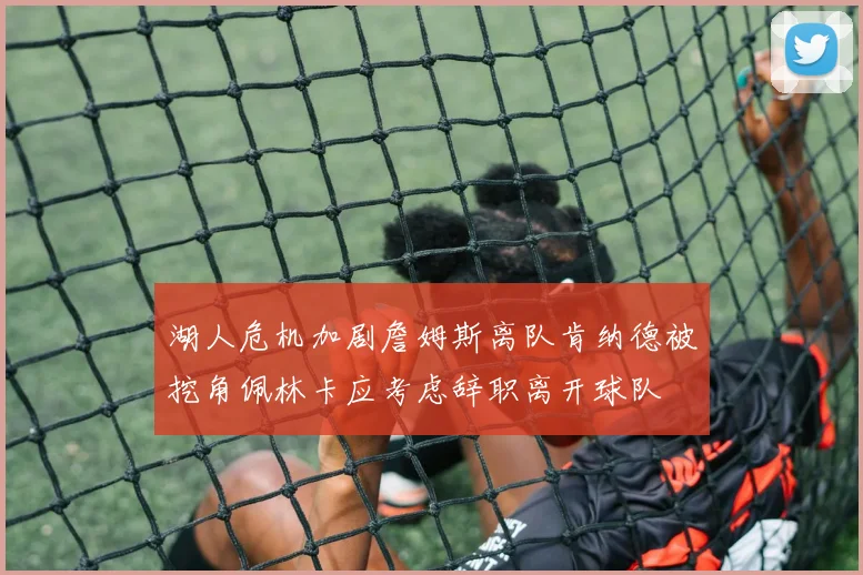 湖人危机加剧詹姆斯离队肯纳德被挖角佩林卡应考虑辞职离开球队