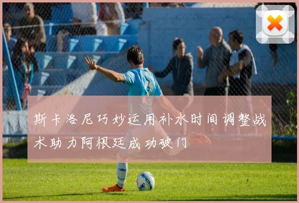 斯卡洛尼巧妙运用补水时间调整战术助力阿根廷成功破门