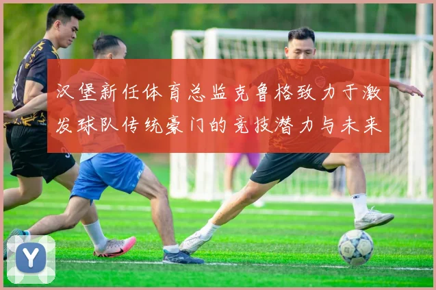 汉堡新任体育总监克鲁格致力于激发球队传统豪门的竞技潜力与未来发展
