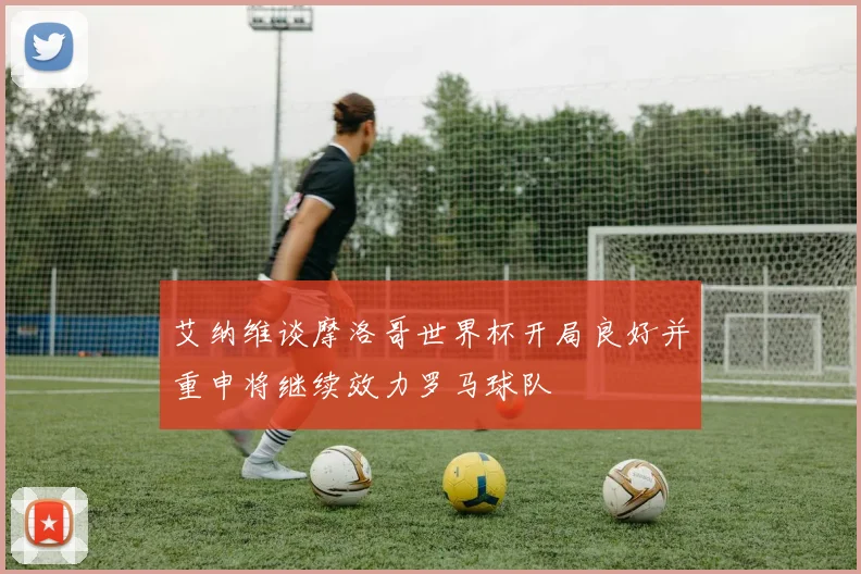 艾纳维谈摩洛哥世界杯开局良好并重申将继续效力罗马球队