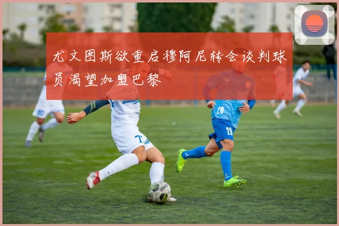 尤文图斯欲重启穆阿尼转会谈判球员渴望加盟巴黎