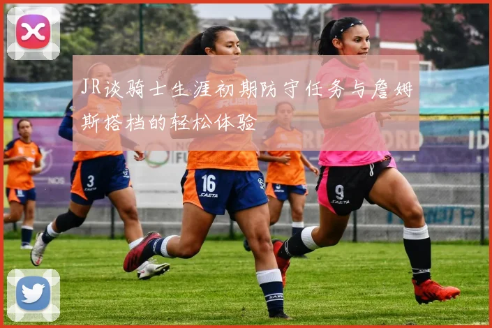 JR谈骑士生涯初期防守任务与詹姆斯搭档的轻松体验