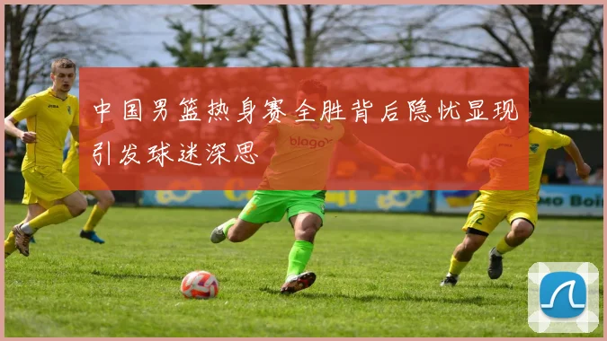 中国男篮热身赛全胜背后隐忧显现引发球迷深思