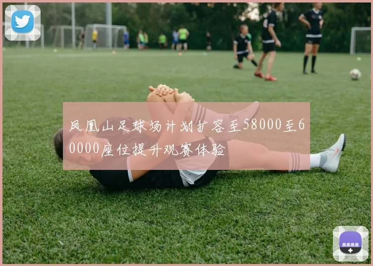 凤凰山足球场计划扩容至58000至60000座位提升观赛体验