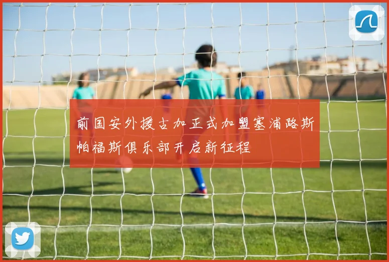 前国安外援古加正式加盟塞浦路斯帕福斯俱乐部开启新征程